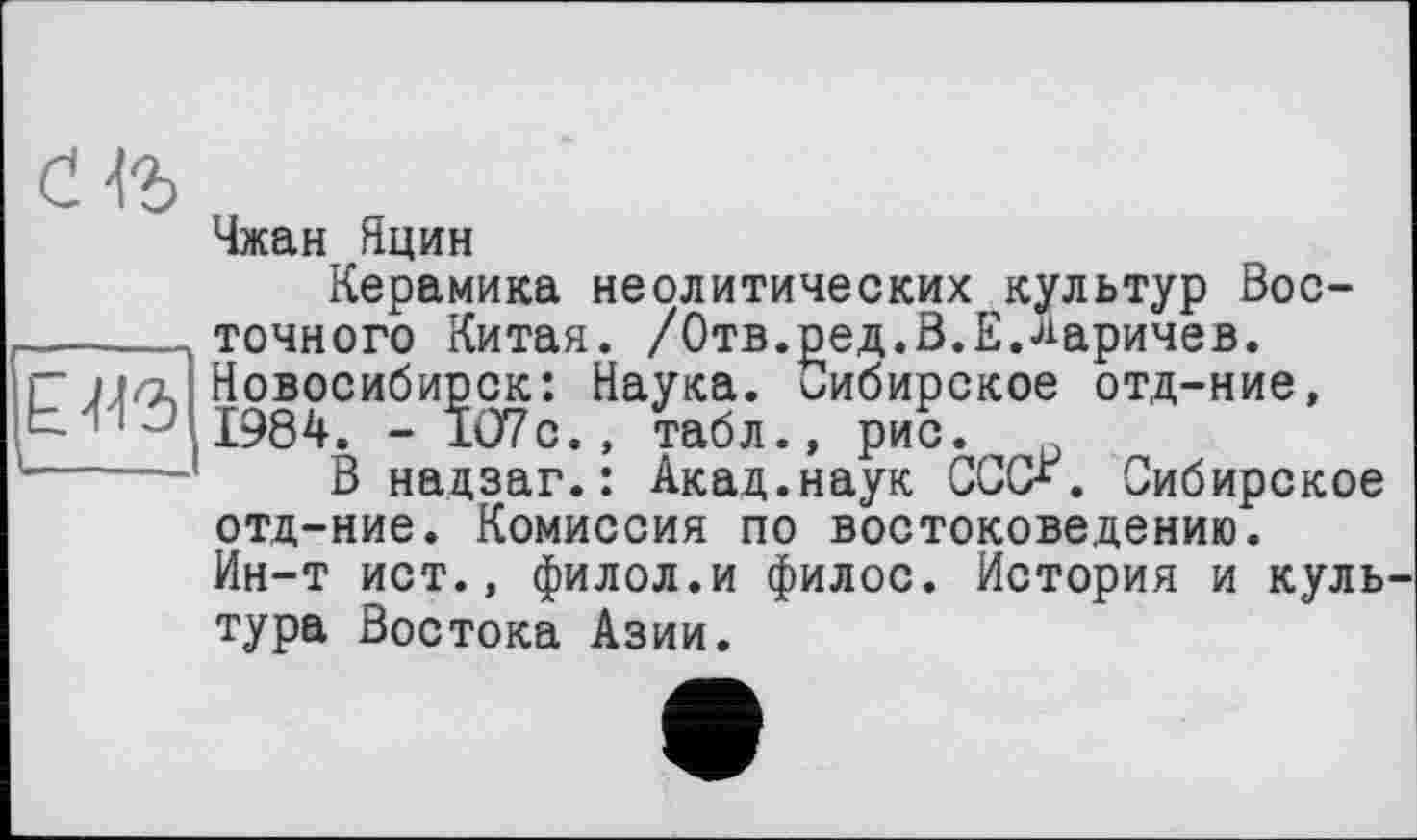 ﻿Чжан Нцин
Керамика неолитических культур Вос-______ точного Китая. /Отв.ред.В.Е.ларичев. і Г Новосибирск: Наука. Сибирское отд-ние, М-ІЗ 1984. _ 107с. ' табл., ри5, '_____’ В надзаг.: Акад.наук СССХ. Сибирское
отд-ние. Комиссия по востоковедению.
Ин-т ист., филол.и филос. История и куль тура Востока Азии.